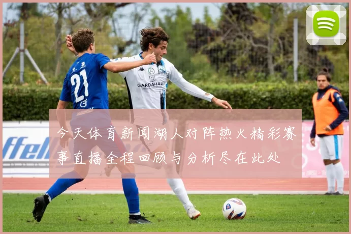 今天体育新闻湖人对阵热火精彩赛事直播全程回顾与分析尽在此处