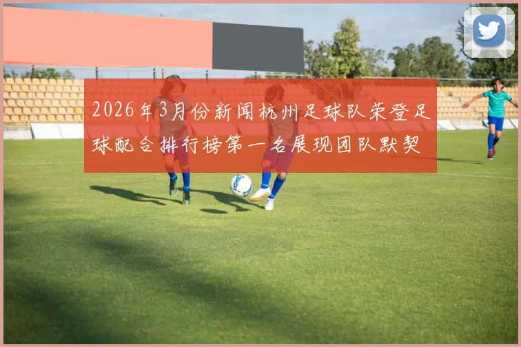 2026年3月份新闻杭州足球队荣登足球配合排行榜第一名展现团队默契与实力