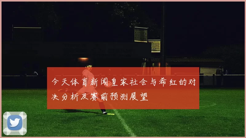 今天体育新闻皇家社会与希红的对决分析及赛前预测展望
