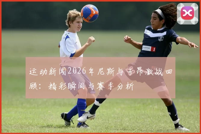 运动新闻2026年尼斯与卡昂激战回顾：精彩瞬间与赛季分析
