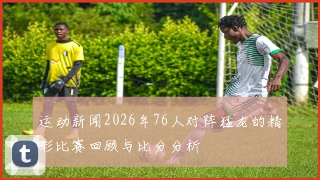 运动新闻2026年76人对阵猛龙的精彩比赛回顾与比分分析