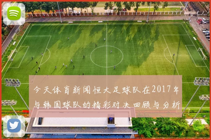 今天体育新闻恒大足球队在2017年与韩国球队的精彩对决回顾与分析