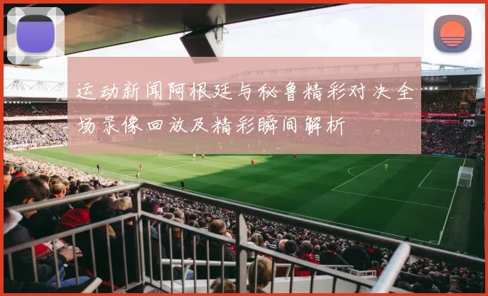 运动新闻阿根廷与秘鲁精彩对决全场录像回放及精彩瞬间解析